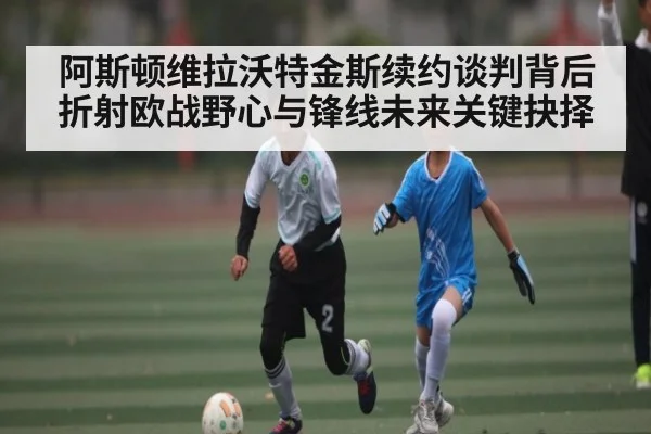 阿斯顿维拉沃特金斯续约谈判背后折射欧战野心与锋线未来关键抉择