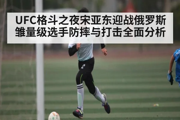 UFC格斗之夜宋亚东迎战俄罗斯雏量级选手防摔与打击全面分析